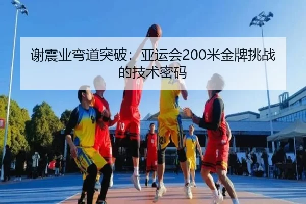 谢震业弯道突破：亚运会200米金牌挑战的技术密码