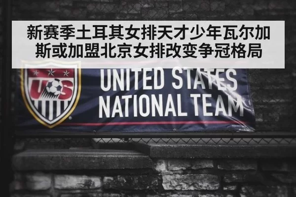 新赛季土耳其女排天才少年瓦尔加斯或加盟北京女排改变争冠格局