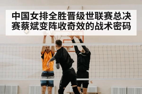 中国女排全胜晋级世联赛总决赛蔡斌变阵收奇效的战术密码