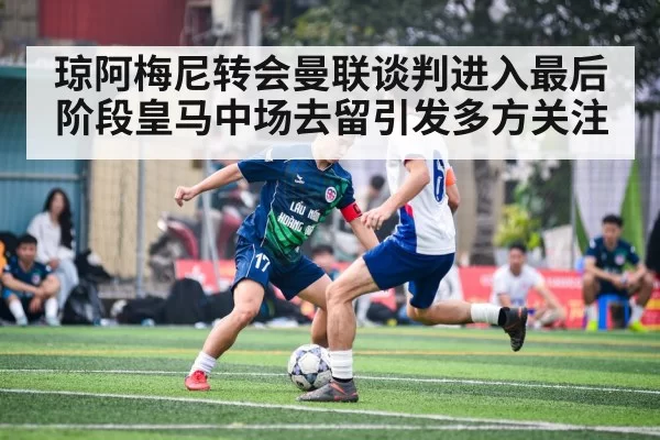 琼阿梅尼转会曼联谈判进入最后阶段皇马中场去留引发多方关注