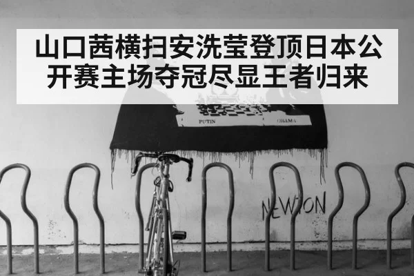 山口茜横扫安洗莹登顶日本公开赛主场夺冠尽显王者归来