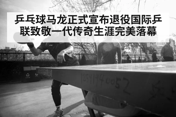 乒乓球马龙正式宣布退役国际乒联致敬一代传奇生涯完美落幕