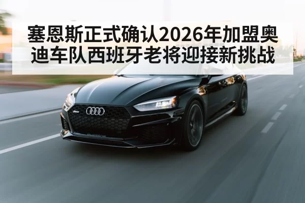 塞恩斯正式确认2026年加盟奥迪车队西班牙老将迎接新挑战